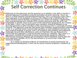 Reflecting on the objectives and the question as to whether I was able to monitor a
selected approach to problem using the principles of action learning, I must say
there is a move towards transformational learning. This is so because I have used a
team approach in my workplace to discuss the problem that is identified for my
action research and to develop a programme as a means of solving it .Additionally, I
have incorporated persons outside of the school community with the skills and
knowledge in specific areas to be a part of the intervention programme. As it relates
to the gaps, I must I say I erred where team members should be allowed to ask
piercing questions to other members of the team because this is a principle of action
research. The approach used was that where team members posed questions directly
to me. It is said that action research help members to solve problems and learn by
their ongoing dialogue in groups, that is all members pose probing and supportive
challenges to each other (Authencity, LLD.n.d).Therefore, the way forward is to
ensure that this approach is used at all times during our meetings. Also, there is a
gap where I omitted the principle of action learning that speaks to reflection
informed by conscious theories and assumptions which should be used to plan the
next experience (ALARA, 2012).The way forward is to ensure that I make the
necessary changes.
As it relates to showing evidence of contribution to action learning for my
organizational development, I must say my action research proposal is evidence of
such.
 