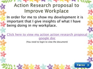 In order for me to show my development it is
important that I give insights of what I have
being doing in my workplace.
Click here to view my action action research proposal
google doc
(You need to login to view the document)
 