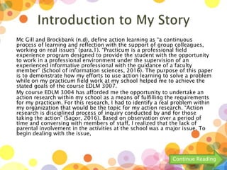 Mc Gill and Brockbank (n.d), define action learning as “a continuous
process of learning and reflection with the support of group colleagues,
working on real issues” (para.1). “Practicum is a professional field
experience program designed to provide the student with the opportunity
to work in a professional environment under the supervision of an
experienced informative professional with the guidance of a faculty
member” (School of information sciences, 2016). The purpose of this paper
is to demonstrate how my efforts to use action learning to solve a problem
while on my practicum field work at my school helped me to achieve the
stated goals of the course EDLM 3007.
My course EDLM 3004 has afforded me the opportunity to undertake an
action research within my school as a means of fulfilling the requirements
for my practicum. For this research, I had to identify a real problem within
my organization that would be the topic for my action research. “Action
research is disciplined process of inquiry conducted by and for those
taking the action” (Sagor, 2016). Based on observation over a period of
time and conversing with members of staff, I realized that the lack of
parental involvement in the activities at the school was a major issue. To
begin dealing with the issue,
Continue Reading
 