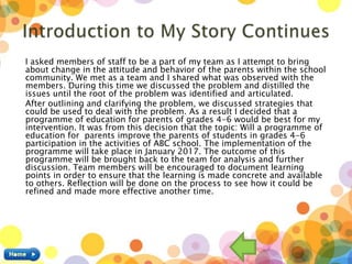 I asked members of staff to be a part of my team as I attempt to bring
about change in the attitude and behavior of the parents within the school
community. We met as a team and I shared what was observed with the
members. During this time we discussed the problem and distilled the
issues until the root of the problem was identified and articulated.
After outlining and clarifying the problem, we discussed strategies that
could be used to deal with the problem. As a result I decided that a
programme of education for parents of grades 4-6 would be best for my
intervention. It was from this decision that the topic: Will a programme of
education for parents improve the parents of students in grades 4-6
participation in the activities of ABC school. The implementation of the
programme will take place in January 2017. The outcome of this
programme will be brought back to the team for analysis and further
discussion. Team members will be encouraged to document learning
points in order to ensure that the learning is made concrete and available
to others. Reflection will be done on the process to see how it could be
refined and made more effective another time.
 