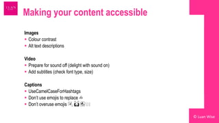 Making your content accessible
Images
 Colour contrast
 Alt text descriptions
Video
 Prepare for sound off (delight with sound on)
 Add subtitles (check font type, size)
Captions
 UseCamelCaseForHashtags
 Don’t use emojis to replace ✍️
 Don’t overuse emojis 🎉 🙌 🎊 🥳 🥳
© Luan Wise
 
