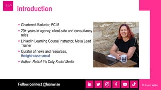  Chartered Marketer, FCIM
 20+ years in agency, client-side and consultancy
roles
 LinkedIn Learning Course Instructor, Meta Lead
Trainer
 Curator of news and resources,
thelighthouse.social
 Author, Relax! It’s Only Social Media
Introduction
Follow/connect @luanwise © Luan Wise
 