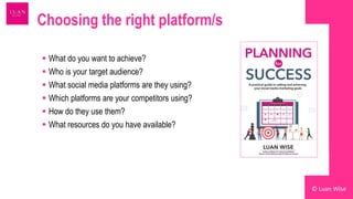Choosing the right platform/s
 What do you want to achieve?
 Who is your target audience?
 What social media platforms are they using?
 Which platforms are your competitors using?
 How do they use them?
 What resources do you have available?
© Luan Wise
 