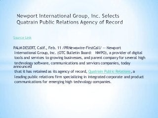 Source Link
PALM DESERT, Calif., Feb. 11 /PRNewswire-FirstCall/ -- Newport
International Group, Inc. (OTC Bulletin Board: NWPO), a provider of digital
tools and services to growing businesses, and parent company for several high
technology software, communications and services companies, today
announced
that it has retained as its agency of record, Quatrain Public Relations, a
leading public relations firm specializing in integrated corporate and product
communications for emerging high technology companies.
 