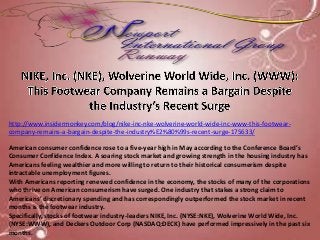http://www.insidermonkey.com/blog/nike-inc-nke-wolverine-world-wide-inc-www-this-footwear-
company-remains-a-bargain-despite-the-industry%E2%80%99s-recent-surge-175633/
American consumer confidence rose to a five-year high in May according to the Conference Board’s
Consumer Confidence Index. A soaring stock market and growing strength in the housing industry has
Americans feeling wealthier and more willing to return to their historical consumerism despite
intractable unemployment figures.
With Americans reporting renewed confidence in the economy, the stocks of many of the corporations
who thrive on American consumerism have surged. One industry that stakes a strong claim to
Americans’ discretionary spending and has correspondingly outperformed the stock market in recent
months is the footwear industry.
Specifically, stocks of footwear industry-leaders NIKE, Inc. (NYSE:NKE), Wolverine World Wide, Inc.
(NYSE:WWW), and Deckers Outdoor Corp (NASDAQ:DECK) have performed impressively in the past six
months.
 