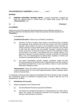 THIS CONFIDENTIALITY AGREEMENT is made the …………… day of

2013

BETWEEN:
(1)

NEWPOINT INVESTMENT HOLDINGS LIMITED, a company incorporated in England and
Wales with registered office at Charles House, 5-11 Regent Street, London SW1Y 4LR
("Disclosing Party"); and

(2)

[

]("Reviewer").

IT IS AGREED:
Subject to the terms of this agreement, Reviewer will receive certain confidential, sensitive and
proprietary information from Disclosing Party in relation to the purchase of certain oil products (the
“Transaction”).
In this Agreement:
“Confidential Information” includes, but is not limited to, the following:
(a)

information and data of whatever nature relating to the Disclosing Party, its affiliates
and subsidiaries, to the activities of all or any such persons, and to the Transaction
(including, without limitation, the nature, form and substance of the Transaction, any
contacts, personal or company details shared as part of the Transaction, any conditions
or other facts with respect to any such possible Transaction, including the status
thereof, and all terms, as well as the existence and terms of this Agreement), whether
such information is: (a) written or oral (whatever the form or storage medium); or (b)
gathered by inspection or acquired (directly or indirectly) by Reviewer from Disclosing
Party or any of his Representatives (as defined below), regardless of whether such
information is specifically identified as “confidential”; and

(b)

such reports, interpretations, forecasts, analyses, compilations, studies and other
documents prepared by the Reviewer and/or its Representatives as contain or reflect or
are otherwise generated from (in each case whether in whole or in part) information
falling within paragraph (a) above.

“Representatives” means, with respect to any party hereto, such party’s affiliates, subsidiaries,
or group companies and/or its or any of their respective directors, officers, employees, agents,
advisers or representatives.
In consideration of Disclosing Party releasing the Confidential Information, Reviewer hereby irrevocably
and unconditionally agrees and undertakes to Disclosing Party, on behalf of itself and any of its
Representatives, as follows:
1.

Undertakings and Covenants

1.1

Subject to paragraphs 2 and 3, Reviewer shall:
(a)

treat all Confidential Information as secret and confidential;

(b)

only disclose the Confidential Information to its Representatives who strictly need to
receive and consider the Confidential Information for the purposes of evaluating,
effecting or administering the Transaction;

Error: Reference source not found

1

 
