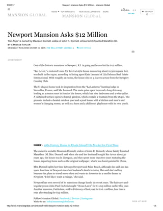 5/2/2017 Newport Mansion Asks $12 Million ­ Mansion Global
http://www.mansionglobal.com/articles/61559­newport­mansion­asks­12­million 1/5
        
Newport Mansion Asks $12 Million
‘Ker Arvor’ is owned by Maureen Donnell, widow of John R. Donnell, whose family founded Marathon Oil.
BY CANDACE TAYLOR 
ORIGINALLY PUBLISHED ON MAY 02, 2017 | THE WALL STREET JOURNAL |   SAVE ARTICLE
One of the historic mansions in Newport, R.I. is going on the market for $12 million.
“Ker Arvor,” a restored Louis XV Revival­style house measuring about 12,500 square feet,
was built in the 1930s, according to listing agent Kate Leonard of Lila Delman Real Estate
International. With roughly 21 rooms, the house sits on 9.1 acres across from the Newport
Country Club.
The U­shaped home took its inspiration from the “La Lanterne” hunting lodge in
Versailles, France, said Ms. Leonard. The main gates open to reveal a long driveway
leading to a motor court in front of the house, which has nine bedrooms and a wine cellar.
A curtained terrace opens to formal gardens, which contain a fountain from the 1840s. The
grounds include a heated outdoor pool and a pool house with a kitchen and men’s and
women’s changing rooms, as well as a barn and a children’s playhouse with its own porch.
MORE: 19th­Century Home in Rhode Island Hits Market for First Time
The owner is socialite Maureen Donnell, widow of John R. Donnell, whose family founded
Marathon Oil. Mrs. Donnell said when she and her husband bought Ker Arvor about 30
years ago, the house was in disrepair, and they spent more than two years restoring the
house, repairing items such as the original wallpaper, which was hand­painted in China.
Mrs. Donnell splits her time between Newport and Palm Beach, although she said she has
spent less time in Newport since her husband’s death in 2004. She said she’s selling
because she plans to travel more often and wants to downsize to a smaller home in
Newport. “I feel like I want a change,” she said.
Newport has seen several of its mansions change hands in recent years. The haircare­and­
tequila tycoon John Paul DeJoriabought “Ocean Lawn” for $11.65 million earlier this year.
Another mansion, Fairholme, sold in February of last year for $16.1 million, less than a
year after trading for $15 million.
Follow Mansion Global: Facebook | Twitter | Instagram 
Write to us: info@mansionglobal.com
ADVERTISEMENT
{ }
SIGN UP NOW

NEWS  NEW DEVELOPMENTS  SEARCH


TOP MARKETS MORE
ESPAÑOL 中文
MY MG
 
