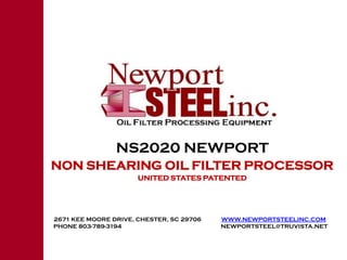 NS2020 NEWPORT
NON SHEARING OIL FILTER PROCESSOR
                      UNITED STATES PATENTED




2671 KEE MOORE DRIVE, CHESTER, SC 29706   WWW.NEWPORTSTEELINC.COM
PHONE 803-789-3194                        NEWPORTSTEEL@TRUVISTA.NET
 