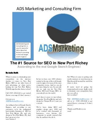 ADS Marketing and Consulting Firm
The #1 Source for SEO in New Port Richey
According to the real Google Search Engines!
By Andre Smith
When it comes to dominating your
competition on the internet,
whether it comes to New Port
Richey SEO or any other form of
web advertising, or when you’re
looking for top New Port Richey
Web Design then the choice is clear!
Call (727) 238-5642 to get started
(Leave a message if I don’t answer.)
Or visit us at
ADSMarketingFirm.com.
According to the real Google Search
Engines, and according to our
customers, we’re the undisputed
heavyweight champion of SEO in
New Port Richey FL, and web
design in New Port Richey FL. And
that’s great news for
your business!
In fact we have over 1000 websites
ranked at the top of the real Google
search engines for many of the most
competitive terms. And we can do
the same thing for you. So not only
can we rank you for New Port
Richey SEO and Tampa SEO, we
can rank all over the world.
And when it comes to top website
design for New Port Richey and web
design for Tampa FL we’ve got you
covered.
We’ve been doing SEO and
graphics design since 1998 and
we’ve worked with thousands of
businesses, even fortune 500
companies to greatly expand what
they do and how they do it.
Yes! When it comes to getting cash
ready customers to your doorstep in
Florida and all around the world the
choice is clear.
If you’re tired of getting the
runaround and you are ﬁnally ready
to dominate your competition then
give us a call or
visit us online!
Visit ADSMarketingFirm.com or
call us at (727) 238-5642 to get
started (Leave a message if I don’t
answer.)
Thanks and I’ll talk to you
soon!
ADS Marketing and
Consulting Firm is
your #1 source for
SEO in New Port
Richey FL according
to the real Google
search engines!
 