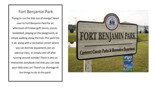 Fort Benjamin Park
Trying to run the kids out of energy? Head
over to Fort Benjamin Park for an
afternoon of Frisbee golf, tennis, soccer,
basketball, playing on the playground, or
simply walking along the trail. This park has
it all, along with a recreation center where
you can borrow equipment, join an
exercise class, or simply cool off after
running around outside! There is also an
interactive storybook trail that you can take
your little ones on! There’s no shortage of
fun things to do at this park!
 