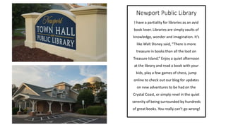Newport Public Library
I have a partiality for libraries as an avid
book lover. Libraries are simply vaults of
knowledge, wonder and imagination. It’s
like Walt Disney said, “There is more
treasure in books than all the loot on
Treasure Island.” Enjoy a quiet afternoon
at the library and read a book with your
kids, play a few games of chess, jump
online to check out our blog for updates
on new adventures to be had on the
Crystal Coast, or simply revel in the quiet
serenity of being surrounded by hundreds
of great books. You really can’t go wrong!
 