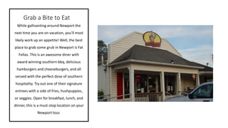 Grab a Bite to Eat
While gallivanting around Newport the
next time you are on vacation, you’ll most
likely work up an appetite! Well, the best
place to grab some grub in Newport is Fat
Fellas. This is an awesome diner with
award winning southern bbq, delicious
hamburgers and cheeseburgers, and all
served with the perfect dose of southern
hospitality. Try out one of their signature
entrees with a side of fries, hushpuppies,
or veggies. Open for breakfast, lunch, and
dinner, this is a must-stop location on your
Newport tour.
 