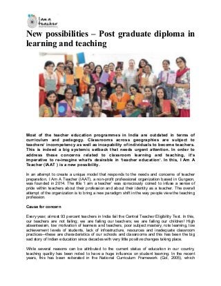 New possibilities – Post graduate diploma in
learning and teaching
Most of the teacher education programmes in India are outdated in terms of
curriculum and pedagogy. Classrooms across geographies are subject to
teachers’ incompetency as well as incapability of individuals to become teachers.
This is indeed a big systemic setback that needs urgent attention. In order to
address these concerns related to classroom learning and teaching, it’s
imperative to re-imagine what’s desirable in ‘teacher education’. In this, I Am A
Teacher (IAAT ) is a new possibility.
In an attempt to create a unique model that responds to the needs and concerns of teacher
preparation, I Am A Teacher (IAAT), a non-profit professional organization based in Gurgaon,
was founded in 2014. The title ‘I am a teacher’ was consciously coined to infuse a sense of
pride within teachers about their profession and about their identity as a teacher. The overall
attempt of the organization is to bring a new paradigm shift in the way people view the teaching
profession.
Cause for concern
Every year, almost 93 percent teachers in India fail the Central Teacher Eligibility Test. In this,
our teachers are not failing; we are failing our teachers; we are failing our children! High
absenteeism, low motivation of learners and teachers, poor subject mastery, rote learning, low
achievement levels of students, lack of infrastructure, resources and inadequate classroom
practices—these are characteristics of our schools and classrooms and this has been the big
sad story of Indian education since decades with very little positive changes taking place.
While several reasons can be attributed to the current status of education in our country,
teaching quality has been noted to have a huge influence on student learning. In the recent
years, this has been reiterated in the National Curriculum Framework (GoI, 2005), which
 
