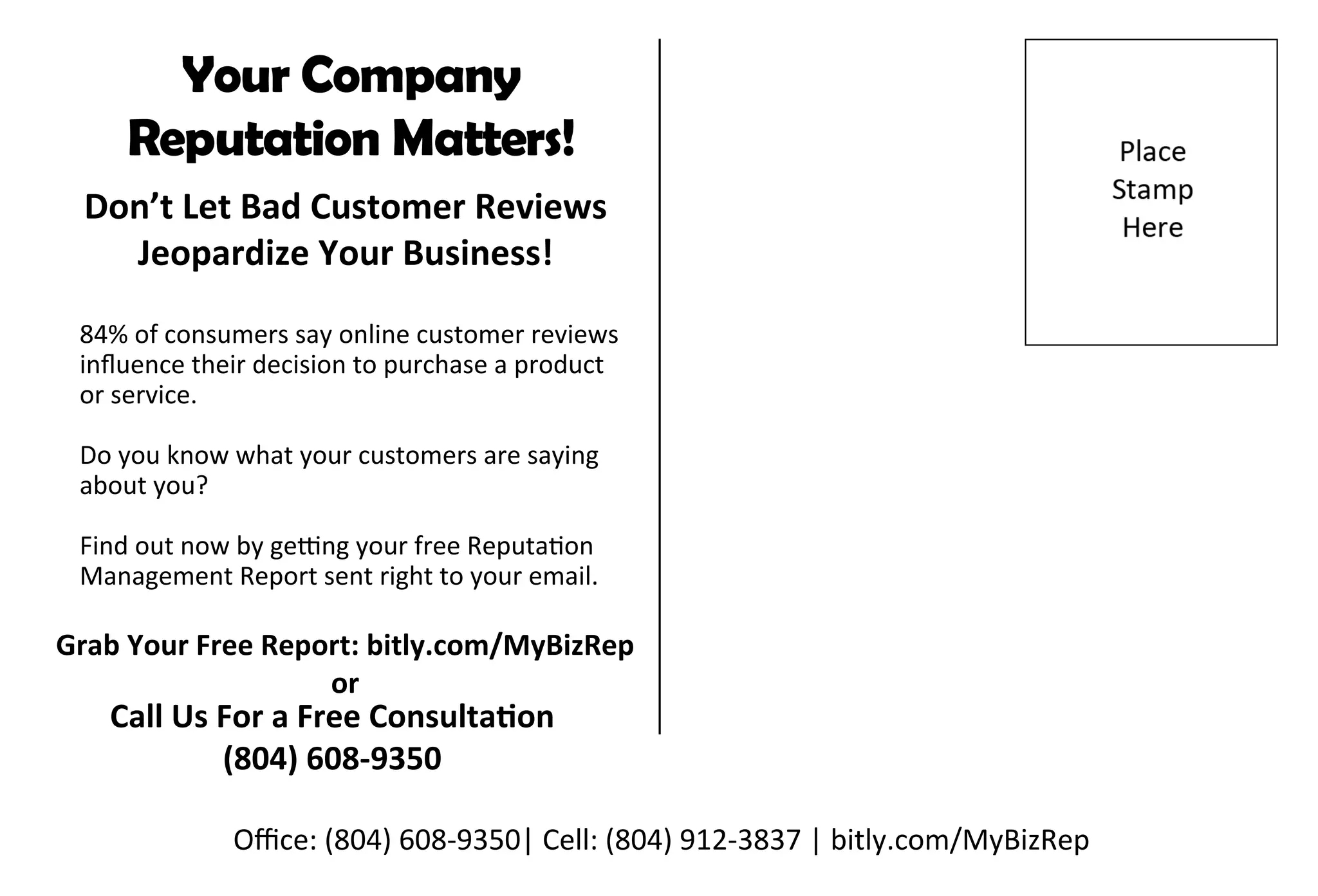 Office:(804)608-9350|Cell:(804)912-3837|bitly.com/MyBizRep
GrabYourFreeReport:bitly.com/MyBizRep
or
CallUsForaFreeConsultaon
(804)608-9350
84%ofconsumerssayonlinecustomerreviews
influencetheirdecisiontopurchaseaproduct
orservice.
Doyouknowwhatyourcustomersaresaying
aboutyou?
Findoutnowbyge ngyourfreeReputaon
ManagementReportsentrighttoyouremail.
Don’tLetBadCustomerReviews
JeopardizeYourBusiness!
YourCompany
ReputationMatters!