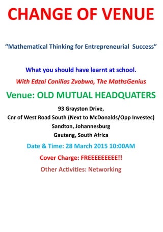 CHANGE OF VENUE
“Mathematical Thinking for Entrepreneurial Success”
What you should have learnt at school.
With Edzai Conilias Zvobwo, The MathsGenius
Venue: OLD MUTUAL HEADQUATERS
93 Grayston Drive,
Cnr of West Road South (Next to McDonalds/Opp Investec)
Sandton, Johannesburg
Gauteng, South Africa
Date & Time: 28 March 2015 10:00AM
Cover Charge: FREEEEEEEEE!!
Other Activities: Networking
 