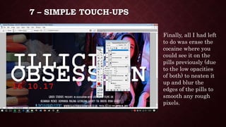 7 – SIMPLE TOUCH-UPS
Finally, all I had left
to do was erase the
cocaine where you
could see it on the
pills previously (due
to the low opacities
of both) to neaten it
up and blur the
edges of the pills to
smooth any rough
pixels.
 