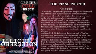 THE FINAL POSTER
Conclusion
To conclude, I am much happier with this poster than my old
one. I think it is a lot more effective, communicates the
theme more efficiently (showing familiar iconography such
as the pills and cocaine which connote addiction and
obsession) and will appeal to my target audience because
there are a lot more features on the poster to engage them.
I think including the character George has helped in terms of
the layout and upon reflection, not having her on the old
poster was a bad decision because she is quite significant in
the plot.
Additionally, I think changing the photograph of Eve has
improved it by a significant amount because the photo itself
is a lot more well-focused and the pose fits well for her
character. I also chose for all protagonists to be looking away
from the camera/viewer (to signify their submissiveness and
helplessness) and Anon to be staring directly forwards
(clearly establishing him as the antagonist who drives the
narrative forward; he dominates the poster). Overall, I think
this poster re-do has been successful.
 