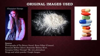 ORIGINAL IMAGES USED
Sources
Photographs of Tia Briers (Anon), Ryan Gilbey (Connor),
Reannah McNee (Alice), Dominika Malina (Eve),
Georgina Gilbey (George): My own photoshoot
Drugs and white powder: Google Images
Character: George
 