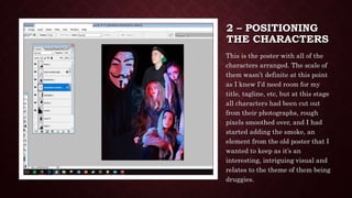 2 – POSITIONING
THE CHARACTERS
This is the poster with all of the
characters arranged. The scale of
them wasn’t definite at this point
as I knew I’d need room for my
title, tagline, etc, but at this stage
all characters had been cut out
from their photographs, rough
pixels smoothed over, and I had
started adding the smoke, an
element from the old poster that I
wanted to keep as it’s an
interesting, intriguing visual and
relates to the theme of them being
druggies.
 