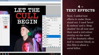 4 –
TEXT EFFECTS
Next, I added text
effects to make them
stand out. I used ‘bevel
& emboss’ and a ‘drop
shadow’ for all text and
then used a red colour
overlay on the word
‘cull’ for dramatic effect
and to connote blood, as
this film is about a
serial killer.
 