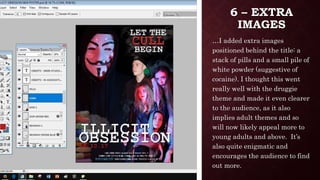 6 – EXTRA
IMAGES
…I added extra images
positioned behind the title: a
stack of pills and a small pile of
white powder (suggestive of
cocaine). I thought this went
really well with the druggie
theme and made it even clearer
to the audience, as it also
implies adult themes and so
will now likely appeal more to
young adults and above. It’s
also quite enigmatic and
encourages the audience to find
out more.
 