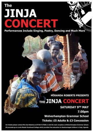 The
JINJA
CONCERT
MIRANDA ROBERTS PRESENTS
THE JINJA CONCERT
SATURDAY 9TH MAY
7.00pm
Wolverhampton Grammar School
Tickets: £5 Adults & £3 Concession
Performances Include Singing, Poetry, Dancing and Much More
For tickets please contact Mrs Vee Roberts on 07720 717568 or visit the main reception at Wolverhampton Grammar School.
All proceeds go to Lords Meade Vocational College which provides free education to disadvantaged children in Jinja, Uganda.
 