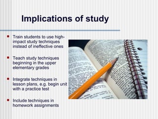 Implications of study
   Train students to use high-
    impact study techniques
    instead of ineffective ones

   Teach study techniques
    beginning in the upper
    elementary grades

   Integrate techniques in
    lesson plans, e.g. begin unit
    with a practice test

   Include techniques in
    homework assignments
 