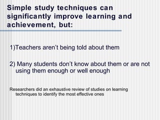 Simple study techniques can
significantly improve learning and
achievement, but:


1)Teachers aren’t being told about them

2) Many students don’t know about them or are not
  using them enough or well enough

Researchers did an exhaustive review of studies on learning
  techniques to identify the most effective ones
 