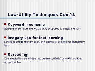 Low-Utility Techniques Cont’d.

   Keyword mnemonic
Students often forget the word that is supposed to trigger memory


   Imagery use for text learning
Limited to image-friendly texts, only shown to be effective on memory
tests


   Rereading
Only studies are on college-age students, effects vary with student
characteristics
 