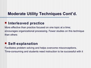 Moderate Utility Techniques Cont’d.

   Interleaved practice
More effective than practice focused on one topic at a time;
encourages organizational processing. Fewer studies on this technique
than others


   Self-explanation
Facilitates problem solving and helps overcome misconceptions.
Time-consuming and students need instruction to be successful with it
 
