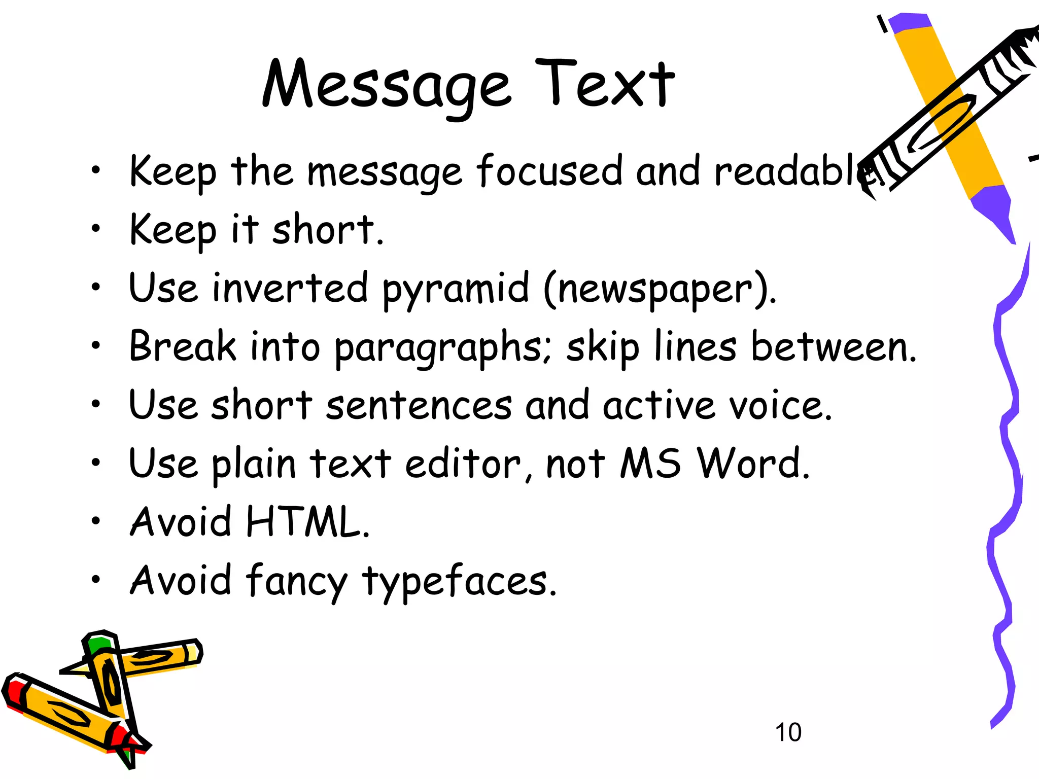 Message Text
•   Keep the message focused and readable.
•   Keep it short.
•   Use inverted pyramid (newspaper).
•   Break into paragraphs; skip lines between.
•   Use short sentences and active voice.
•   Use plain text editor, not MS Word.
•   Avoid HTML.
•   Avoid fancy typefaces.


                                      10
 