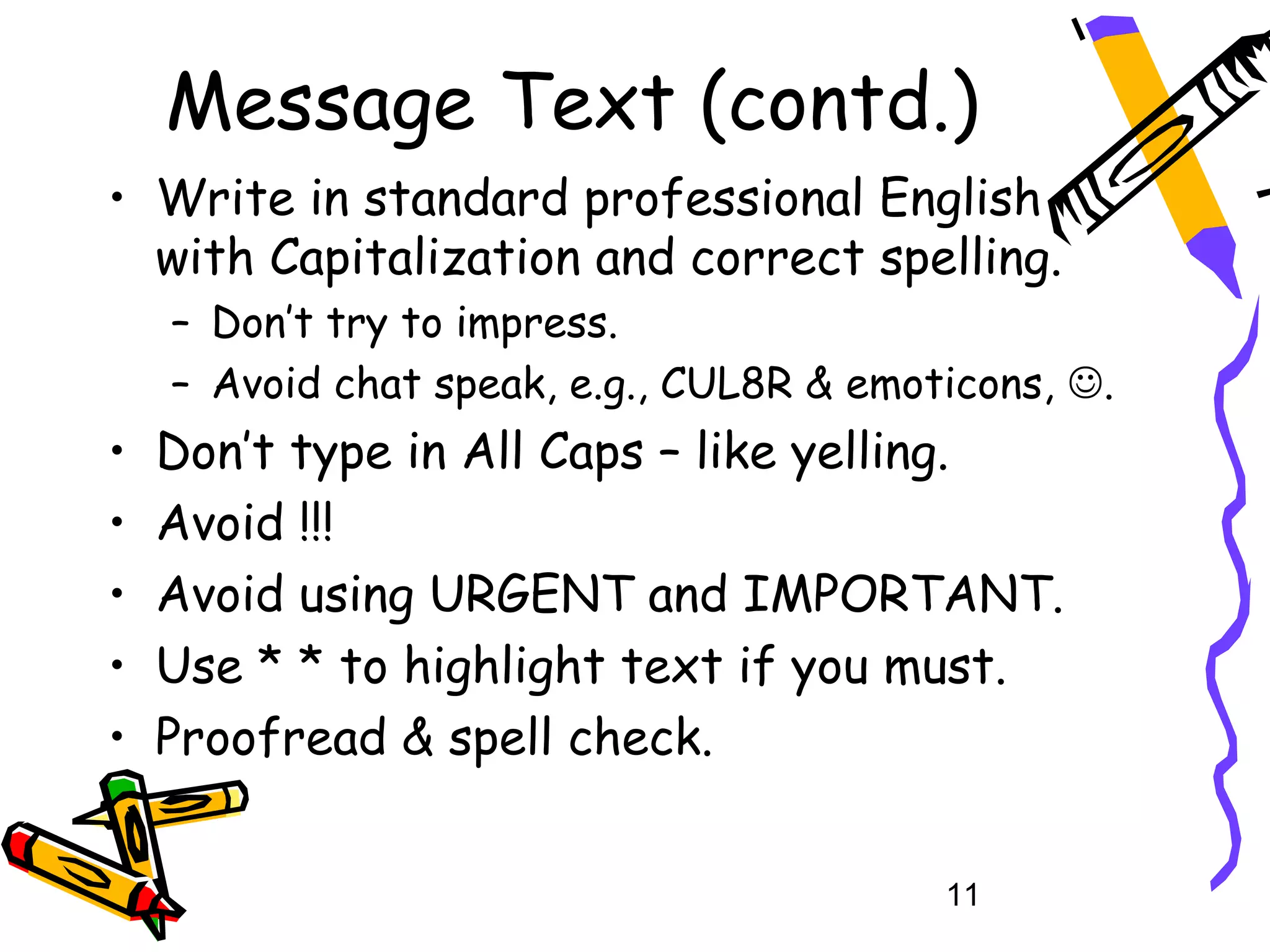 Message Text (contd.)
• Write in standard professional English
  with Capitalization and correct spelling.
    – Don’t try to impress.
    – Avoid chat speak, e.g., CUL8R & emoticons, .
•   Don’t type in All Caps – like yelling.
•   Avoid !!!
•   Avoid using URGENT and IMPORTANT.
•   Use * * to highlight text if you must.
•   Proofread & spell check.


                                          11
 