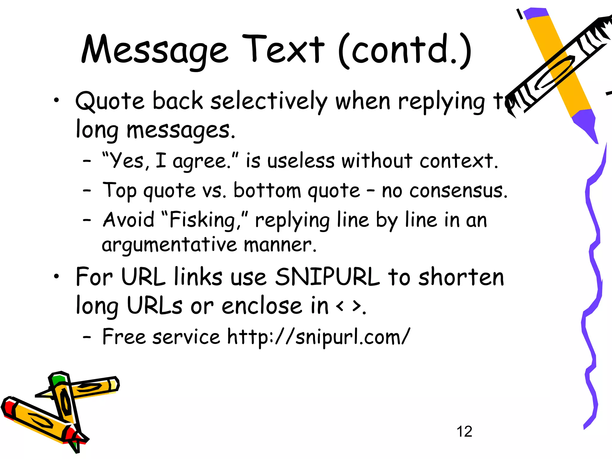 Message Text (contd.)
• Quote back selectively when replying to
  long messages.
  – “Yes, I agree.” is useless without context.
  – Top quote vs. bottom quote – no consensus.
  – Avoid “Fisking,” replying line by line in an
    argumentative manner.
• For URL links use SNIPURL to shorten
  long URLs or enclose in < >.
  – Free service http://snipurl.com/



                                          12
 
