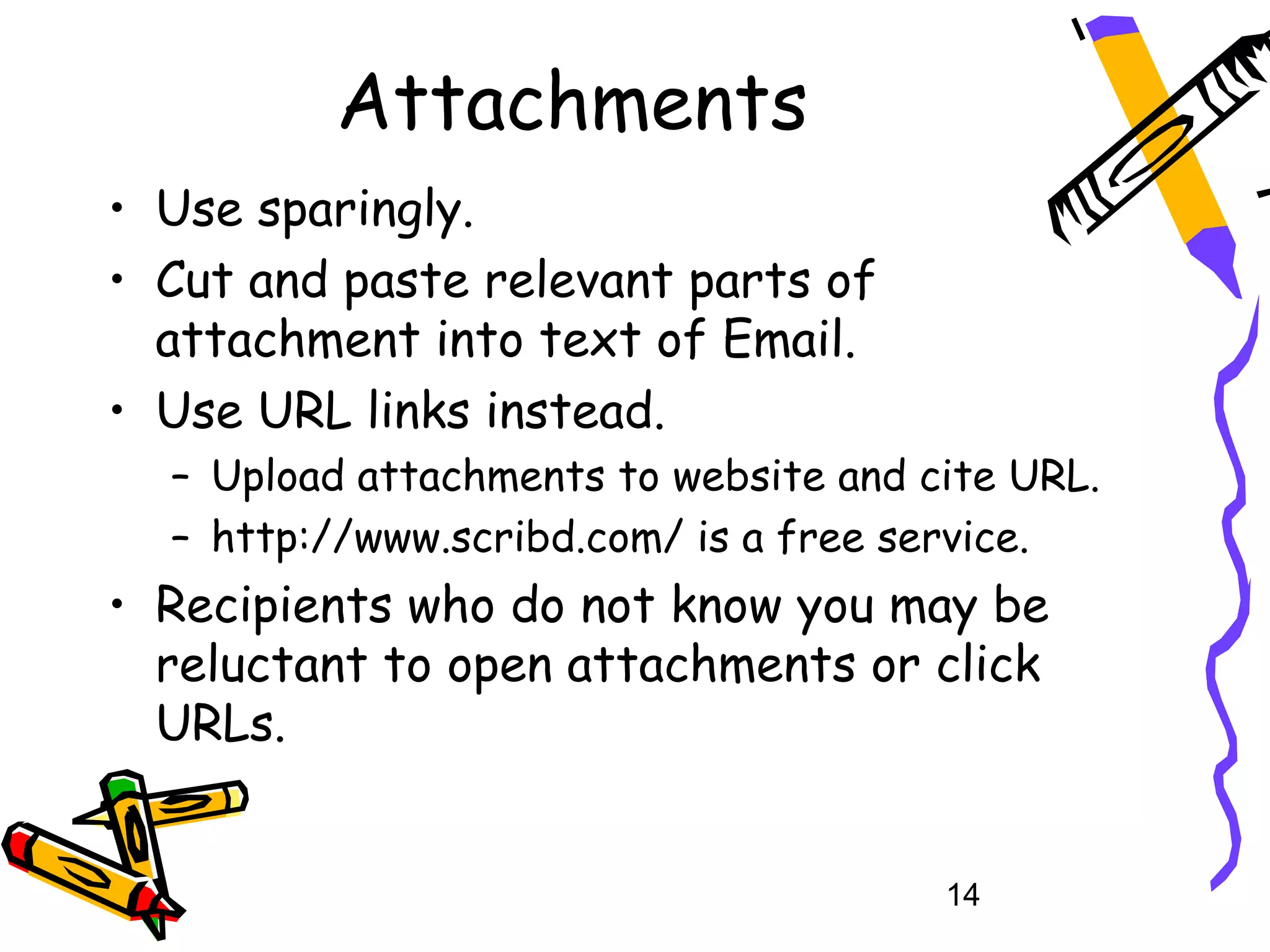 Attachments
• Use sparingly.
• Cut and paste relevant parts of
  attachment into text of Email.
• Use URL links instead.
  – Upload attachments to website and cite URL.
  – http://www.scribd.com/ is a free service.
• Recipients who do not know you may be
  reluctant to open attachments or click
  URLs.


                                       14
 