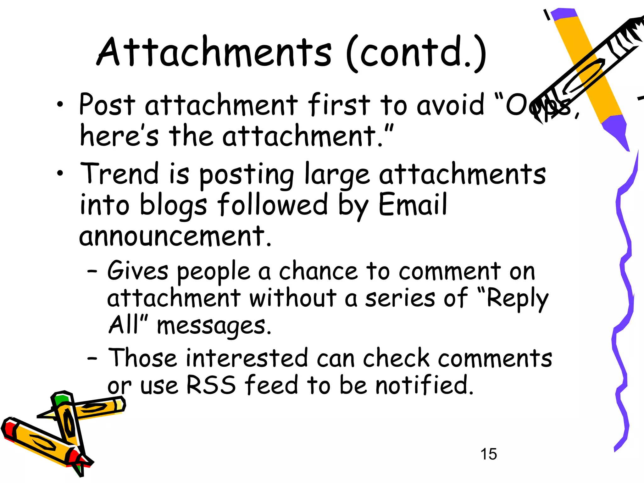 Attachments (contd.)
• Post attachment first to avoid “Oops,
  here’s the attachment.”
• Trend is posting large attachments
  into blogs followed by Email
  announcement.
  – Gives people a chance to comment on
    attachment without a series of “Reply
    All” messages.
  – Those interested can check comments
    or use RSS feed to be notified.

                                  15
 