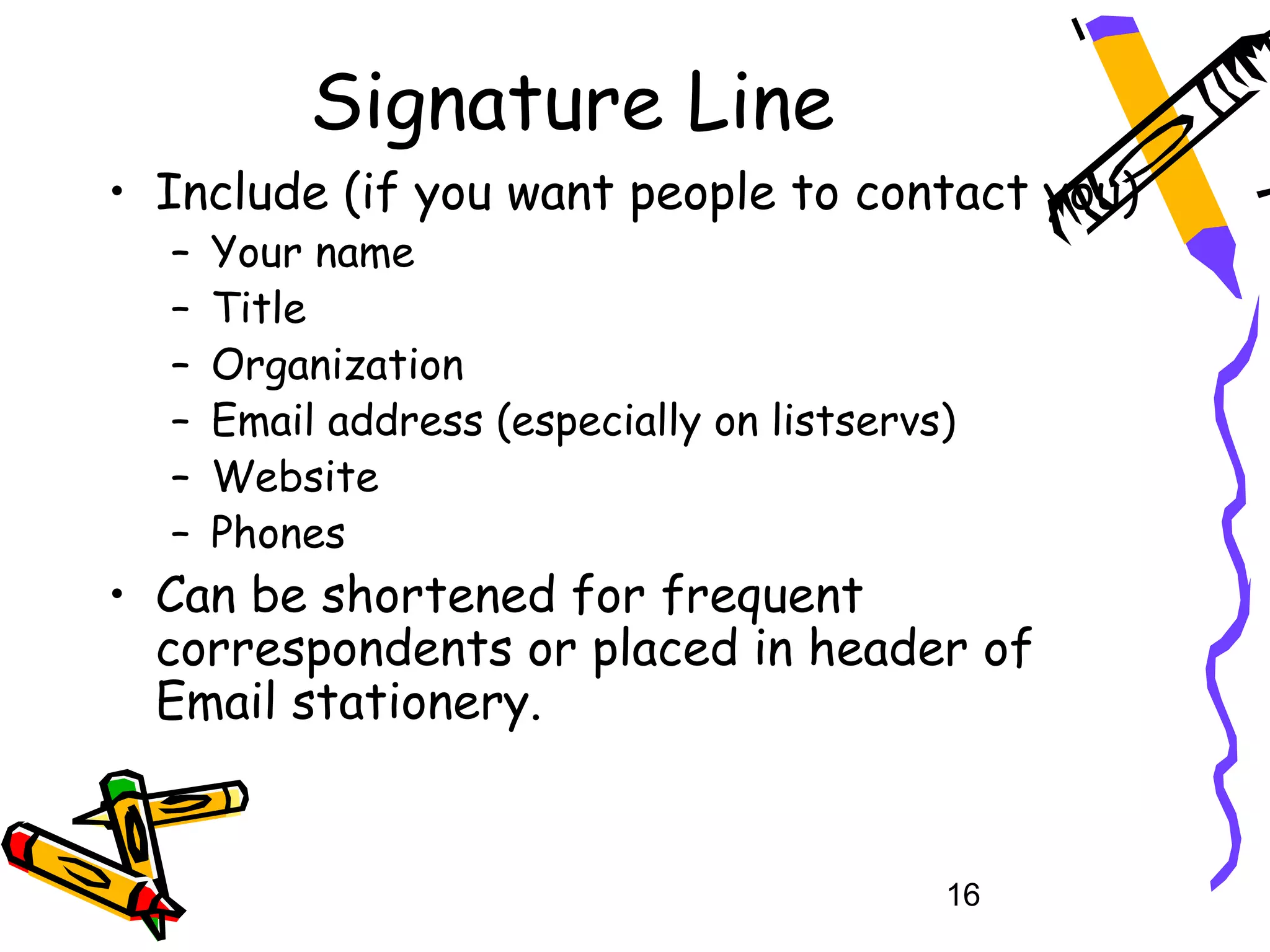 Signature Line
• Include (if you want people to contact you)
  –   Your name
  –   Title
  –   Organization
  –   Email address (especially on listservs)
  –   Website
  –   Phones
• Can be shortened for frequent
  correspondents or placed in header of
  Email stationery.


                                            16
 