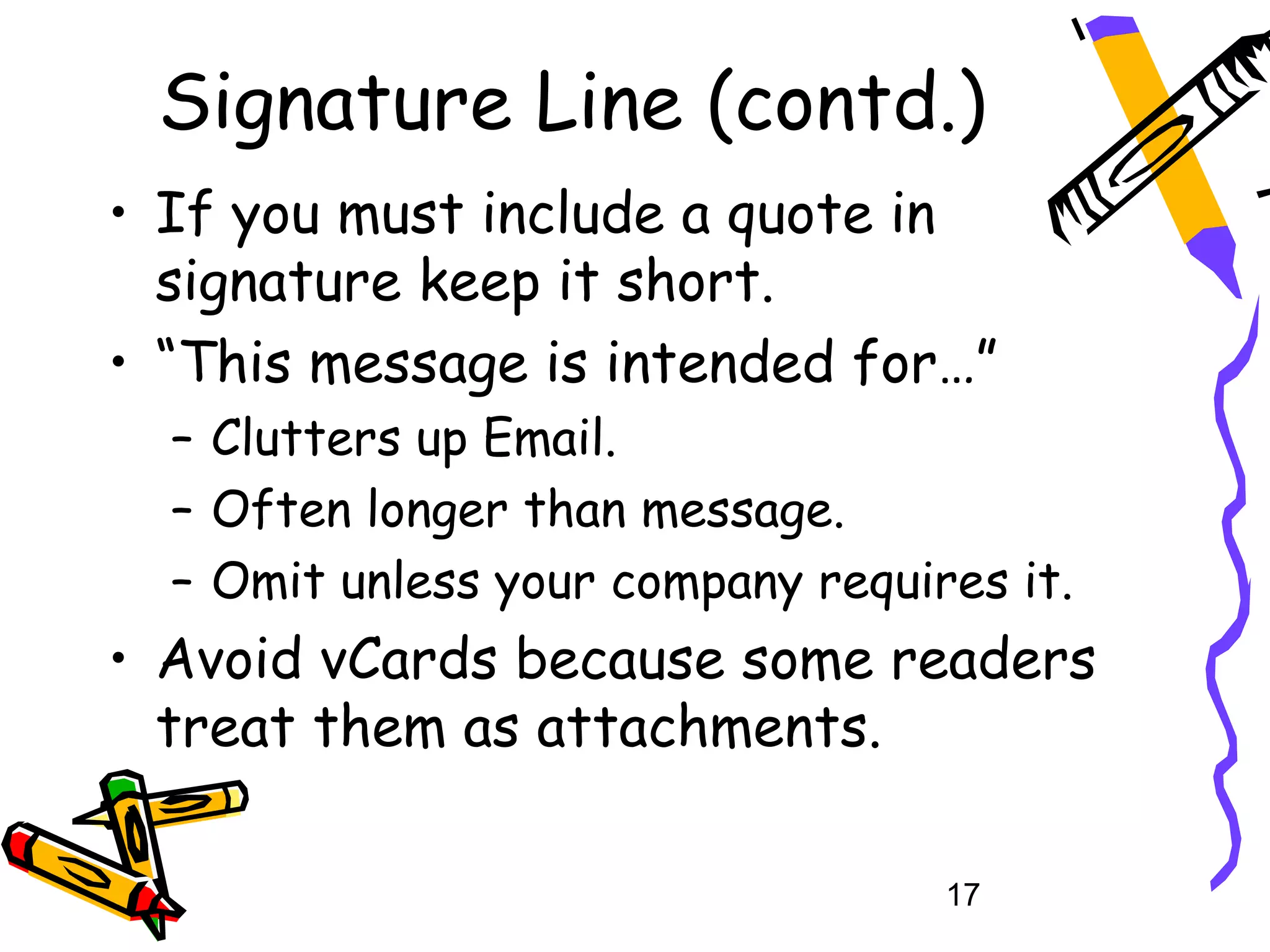 Signature Line (contd.)
• If you must include a quote in
  signature keep it short.
• “This message is intended for…”
  – Clutters up Email.
  – Often longer than message.
  – Omit unless your company requires it.
• Avoid vCards because some readers
  treat them as attachments.

                                   17
 