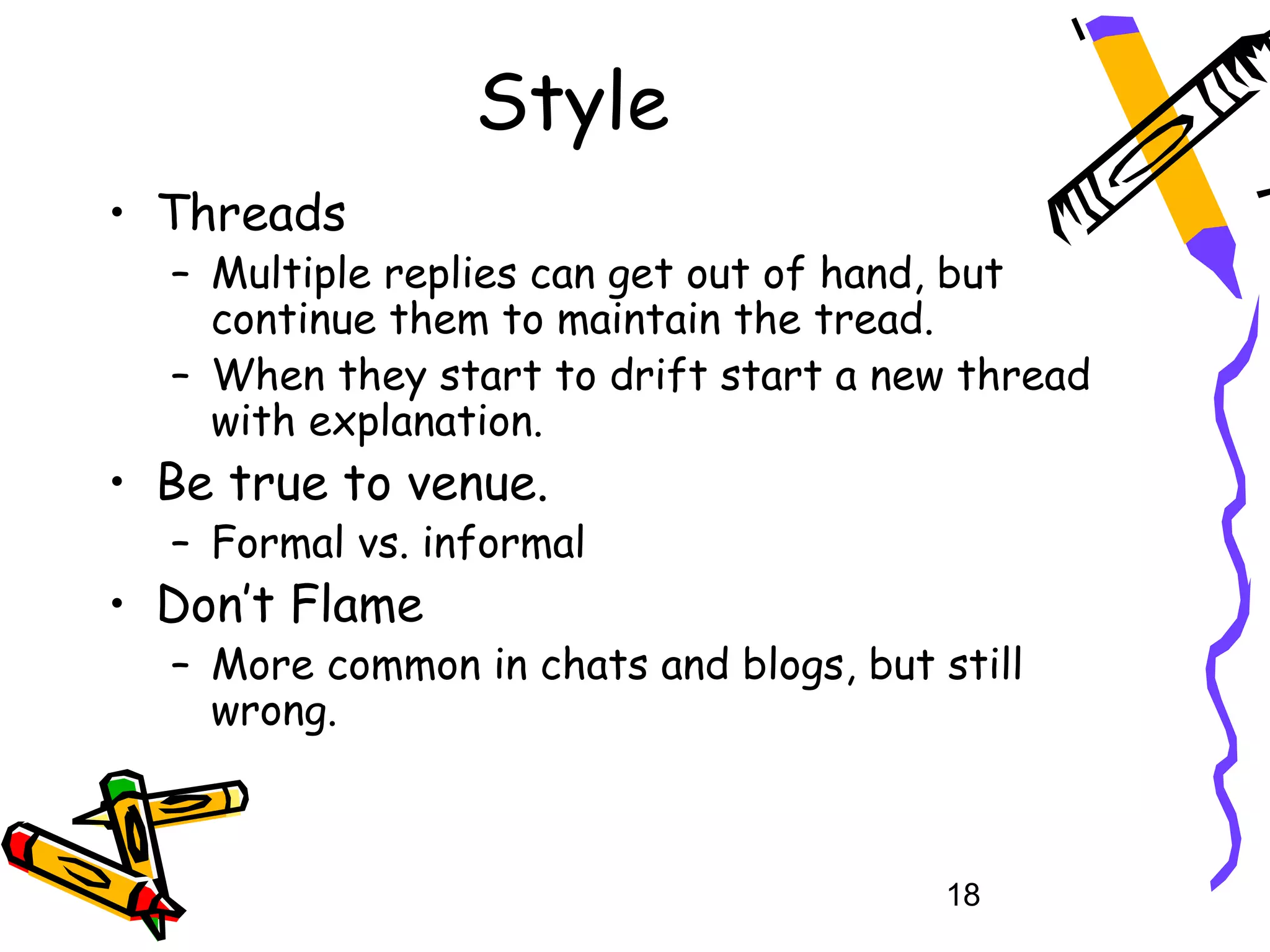 Style
• Threads
  – Multiple replies can get out of hand, but
    continue them to maintain the tread.
  – When they start to drift start a new thread
    with explanation.
• Be true to venue.
  – Formal vs. informal
• Don’t Flame
  – More common in chats and blogs, but still
    wrong.



                                         18
 