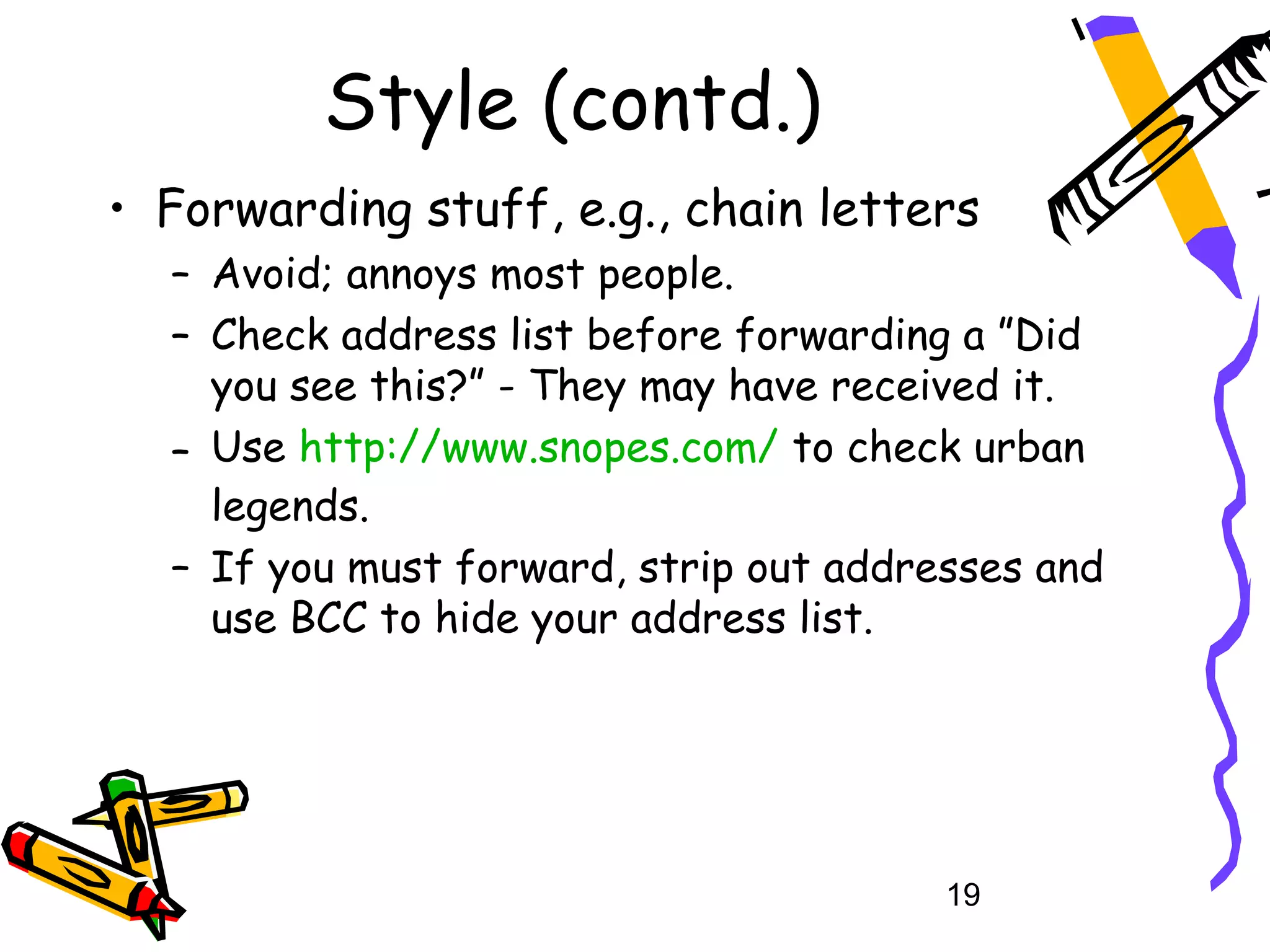 Style (contd.)
• Forwarding stuff, e.g., chain letters
  – Avoid; annoys most people.
  – Check address list before forwarding a ”Did
    you see this?” - They may have received it.
  – Use http://www.snopes.com/ to check urban
    legends.
  – If you must forward, strip out addresses and
    use BCC to hide your address list.




                                        19
 