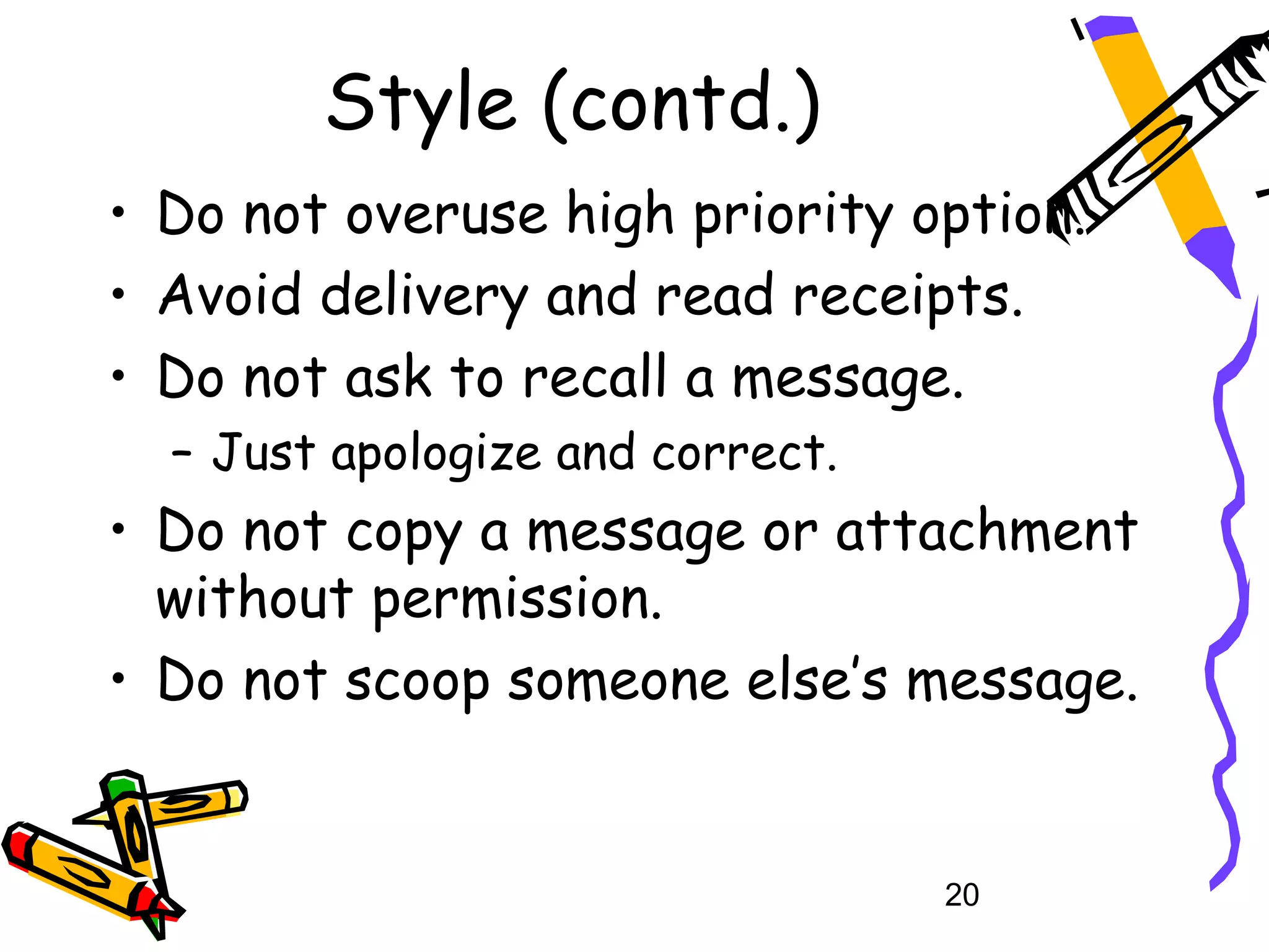 Style (contd.)
• Do not overuse high priority option.
• Avoid delivery and read receipts.
• Do not ask to recall a message.
  – Just apologize and correct.
• Do not copy a message or attachment
  without permission.
• Do not scoop someone else’s message.


                                  20
 