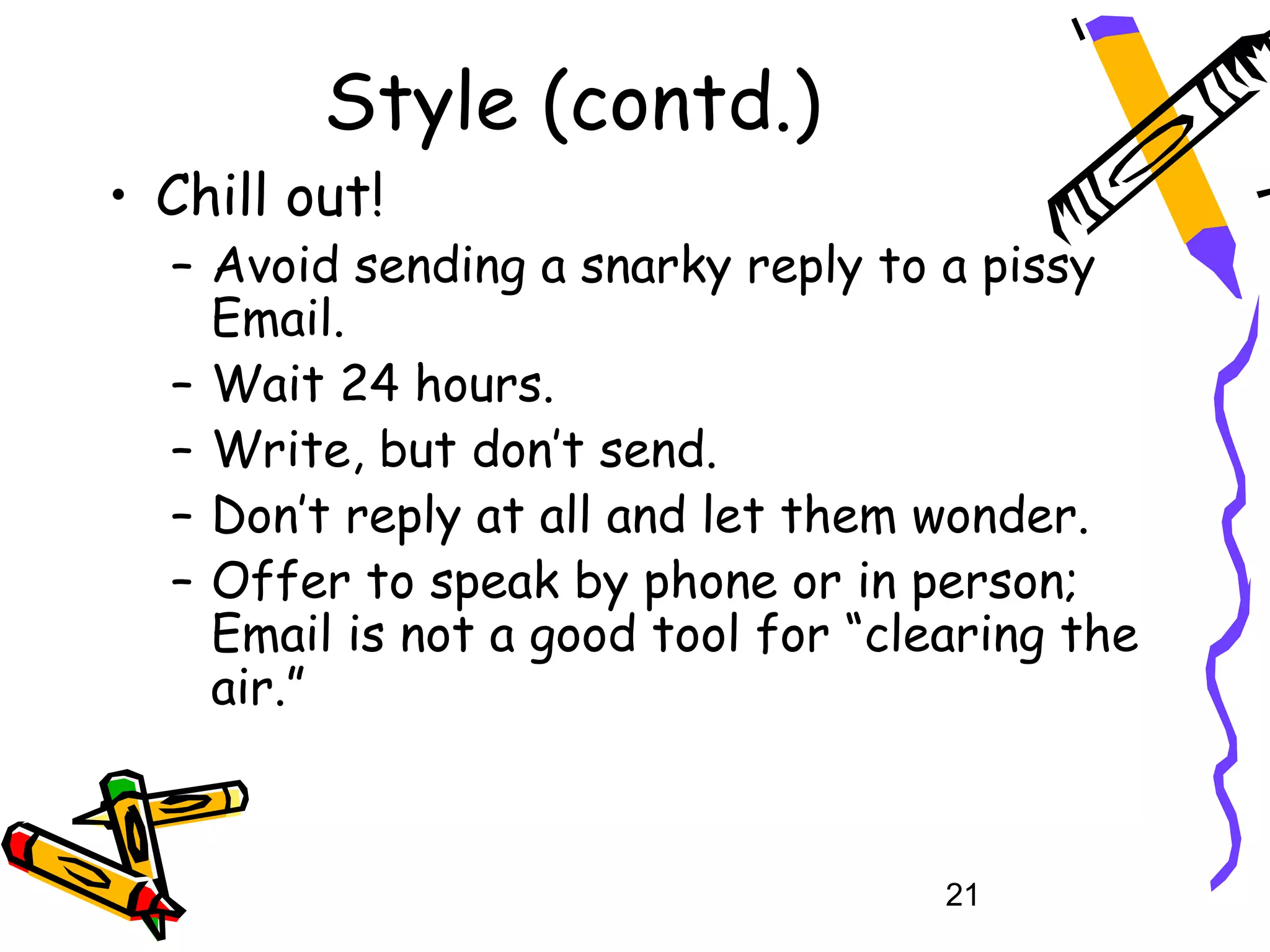 Style (contd.)
• Chill out!
  – Avoid sending a snarky reply to a pissy
    Email.
  – Wait 24 hours.
  – Write, but don’t send.
  – Don’t reply at all and let them wonder.
  – Offer to speak by phone or in person;
    Email is not a good tool for “clearing the
    air.”



                                     21
 