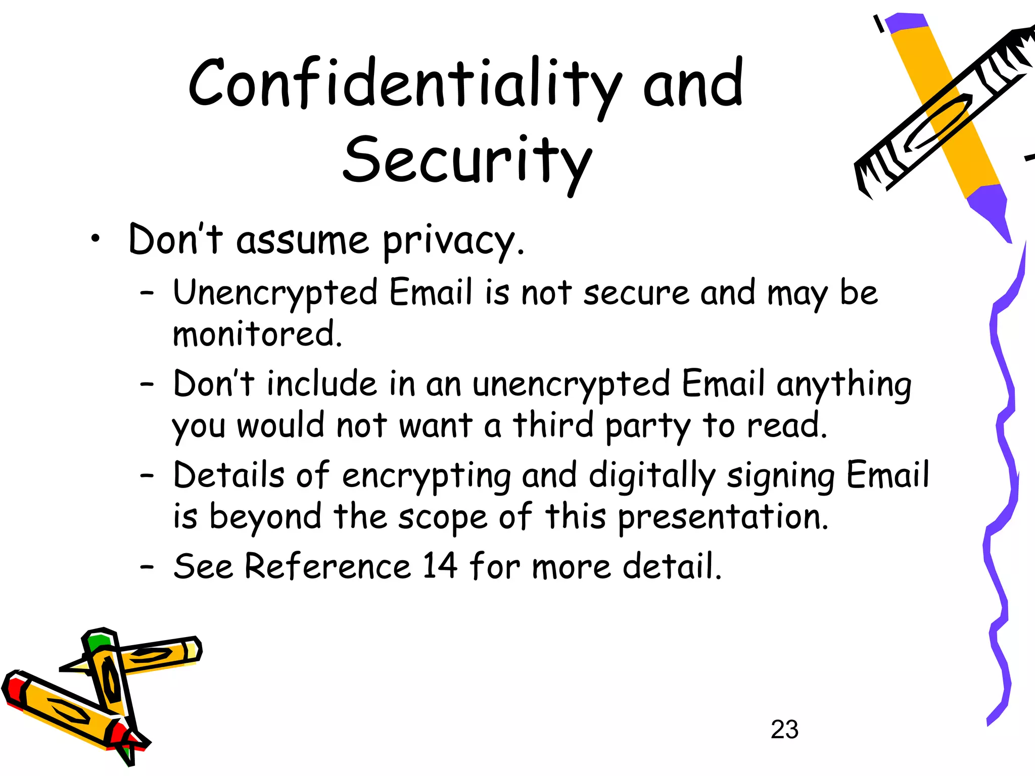 Confidentiality and
          Security
• Don’t assume privacy.
  – Unencrypted Email is not secure and may be
    monitored.
  – Don’t include in an unencrypted Email anything
    you would not want a third party to read.
  – Details of encrypting and digitally signing Email
    is beyond the scope of this presentation.
  – See Reference 14 for more detail.



                                          23
 