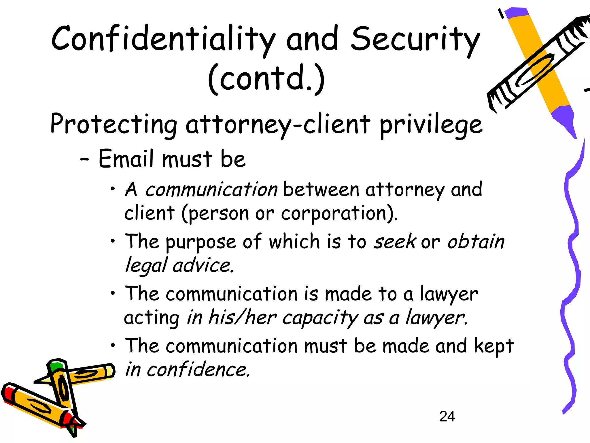 Confidentiality and Security
          (contd.)
Protecting attorney-client privilege
  – Email must be
    • A communication between attorney and
      client (person or corporation).
    • The purpose of which is to seek or obtain
      legal advice.
    • The communication is made to a lawyer
      acting in his/her capacity as a lawyer.
    • The communication must be made and kept
      in confidence.

                                       24
 