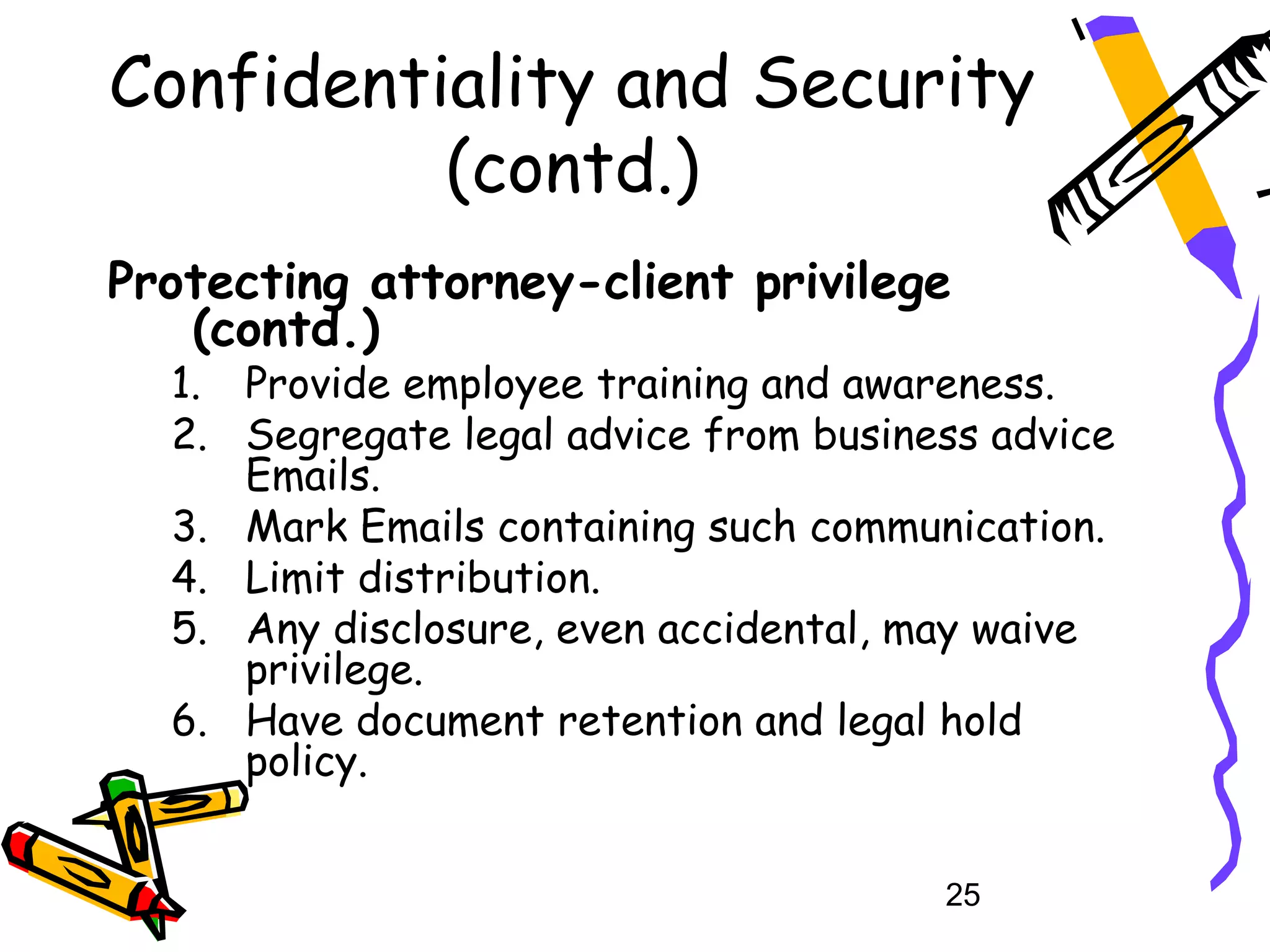 Confidentiality and Security
          (contd.)
Protecting attorney-client privilege
   (contd.)
  1. Provide employee training and awareness.
  2. Segregate legal advice from business advice
     Emails.
  3. Mark Emails containing such communication.
  4. Limit distribution.
  5. Any disclosure, even accidental, may waive
     privilege.
  6. Have document retention and legal hold
     policy.


                                       25
 