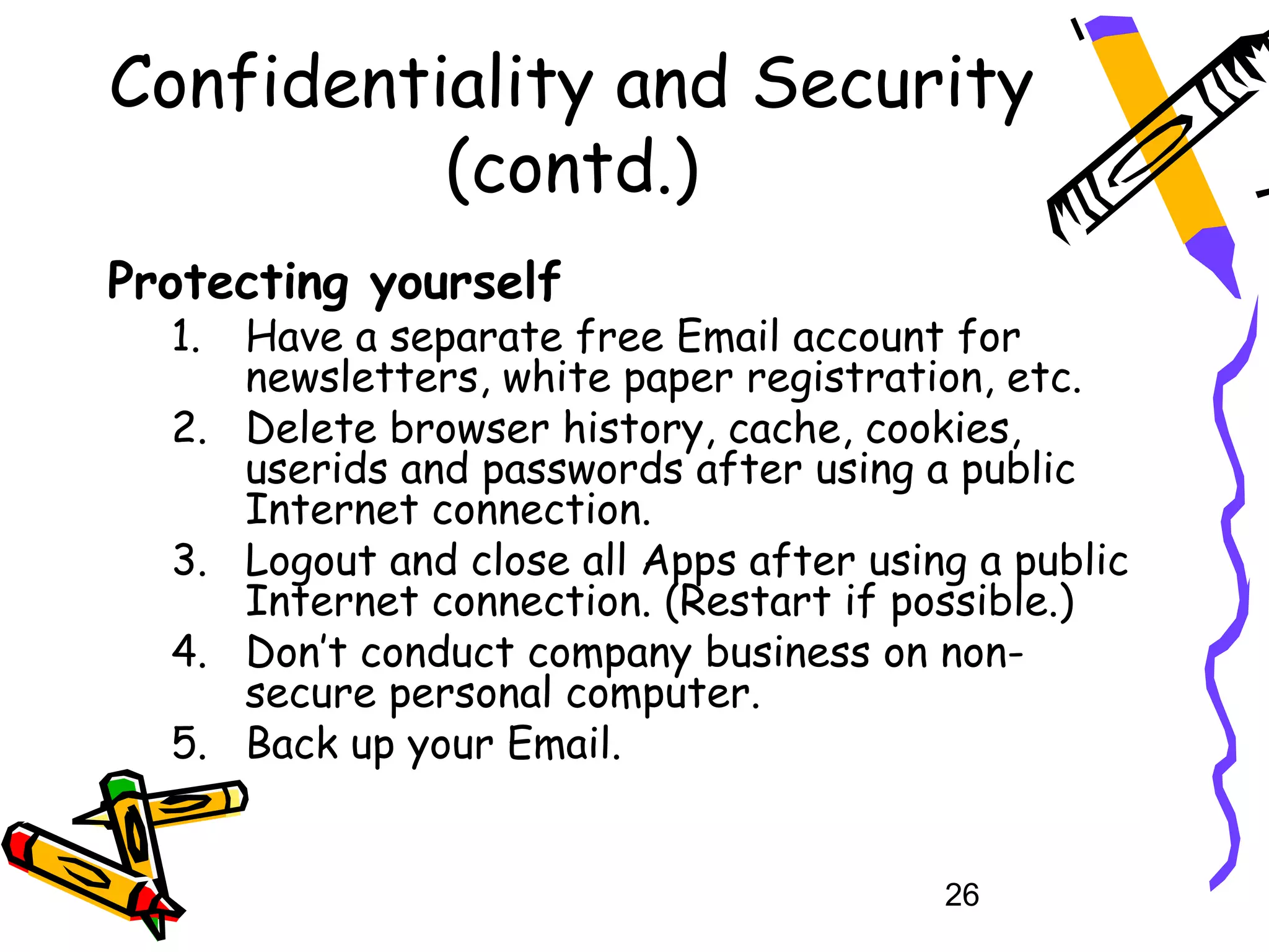 Confidentiality and Security
          (contd.)
Protecting yourself
  1.   Have a separate free Email account for
       newsletters, white paper registration, etc.
  2.   Delete browser history, cache, cookies,
       userids and passwords after using a public
       Internet connection.
  3.   Logout and close all Apps after using a public
       Internet connection. (Restart if possible.)
  4.   Don’t conduct company business on non-
       secure personal computer.
  5.   Back up your Email.


                                           26
 
