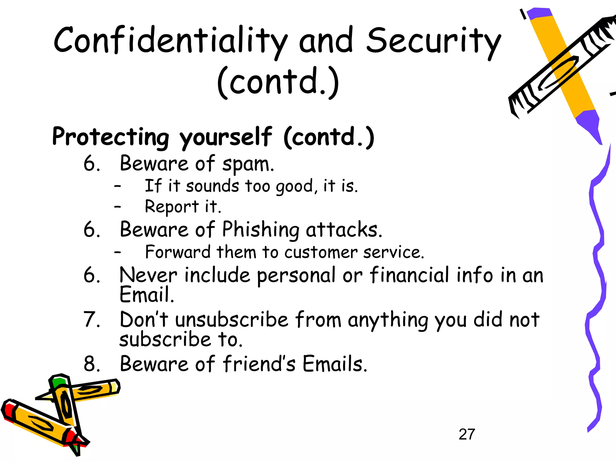 Confidentiality and Security
          (contd.)
Protecting yourself (contd.)
  6. Beware of spam.
     –   If it sounds too good, it is.
     –   Report it.
  6. Beware of Phishing attacks.
     –   Forward them to customer service.
  6. Never include personal or financial info in an
     Email.
  7. Don’t unsubscribe from anything you did not
     subscribe to.
  8. Beware of friend’s Emails.


                                             27
 