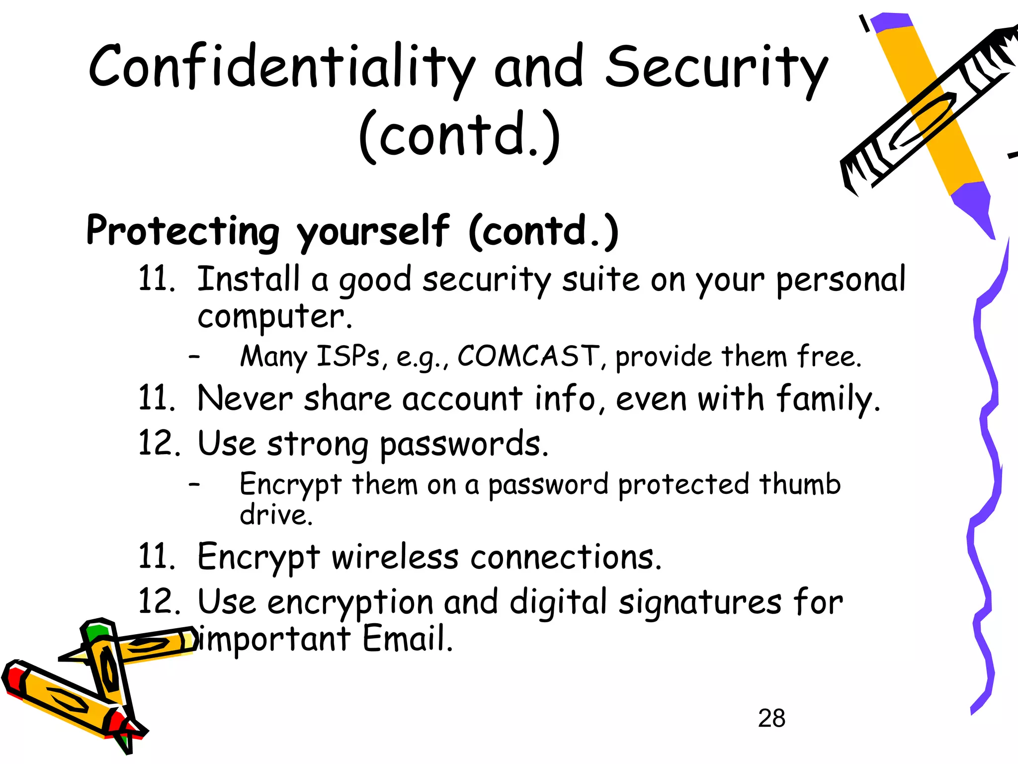 Confidentiality and Security
          (contd.)
Protecting yourself (contd.)
  11. Install a good security suite on your personal
      computer.
     –   Many ISPs, e.g., COMCAST, provide them free.
  11. Never share account info, even with family.
  12. Use strong passwords.
     –   Encrypt them on a password protected thumb
         drive.
  11. Encrypt wireless connections.
  12. Use encryption and digital signatures for
      important Email.

                                             28
 