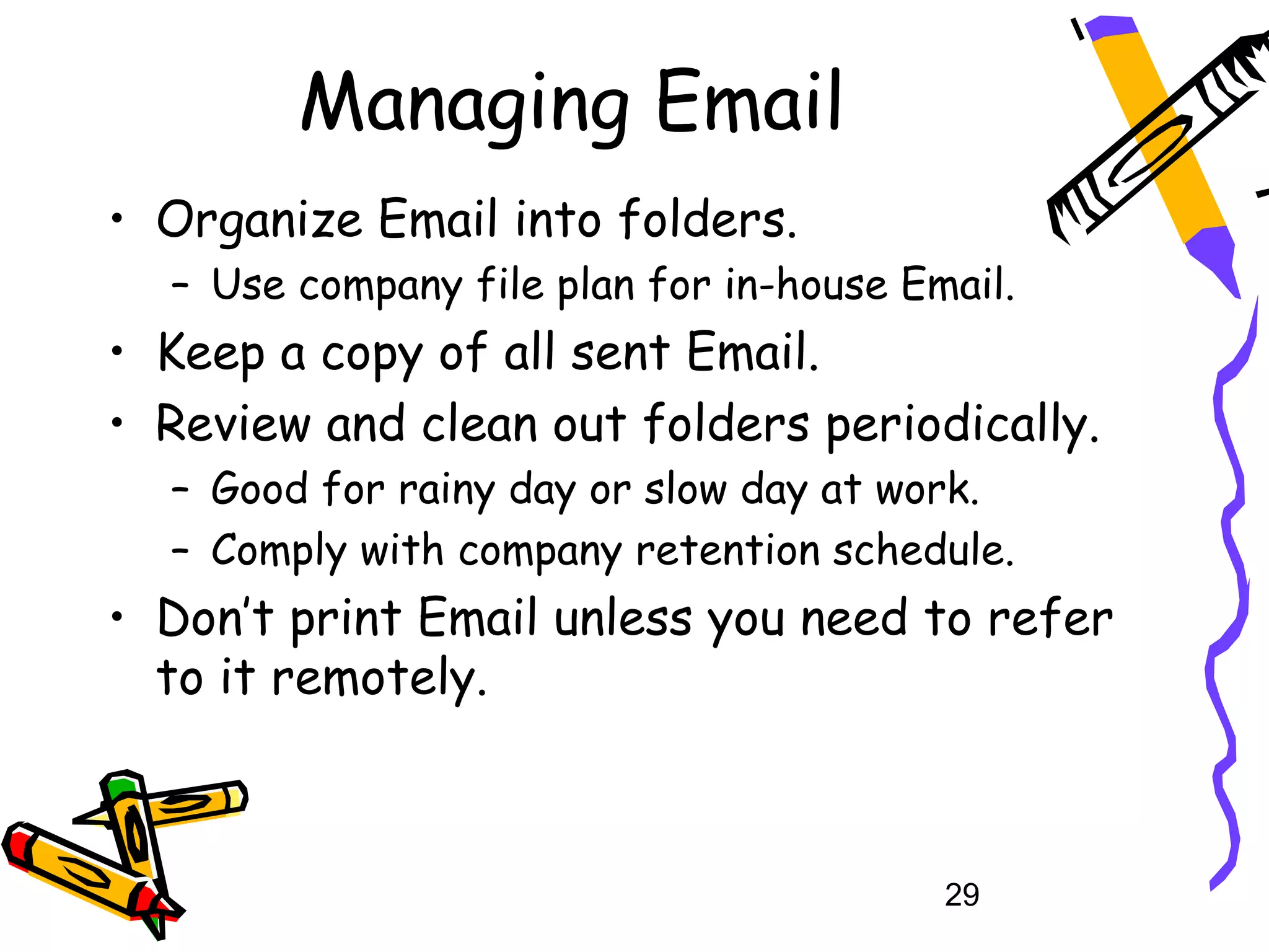 Managing Email
• Organize Email into folders.
  – Use company file plan for in-house Email.
• Keep a copy of all sent Email.
• Review and clean out folders periodically.
  – Good for rainy day or slow day at work.
  – Comply with company retention schedule.
• Don’t print Email unless you need to refer
  to it remotely.



                                         29
 