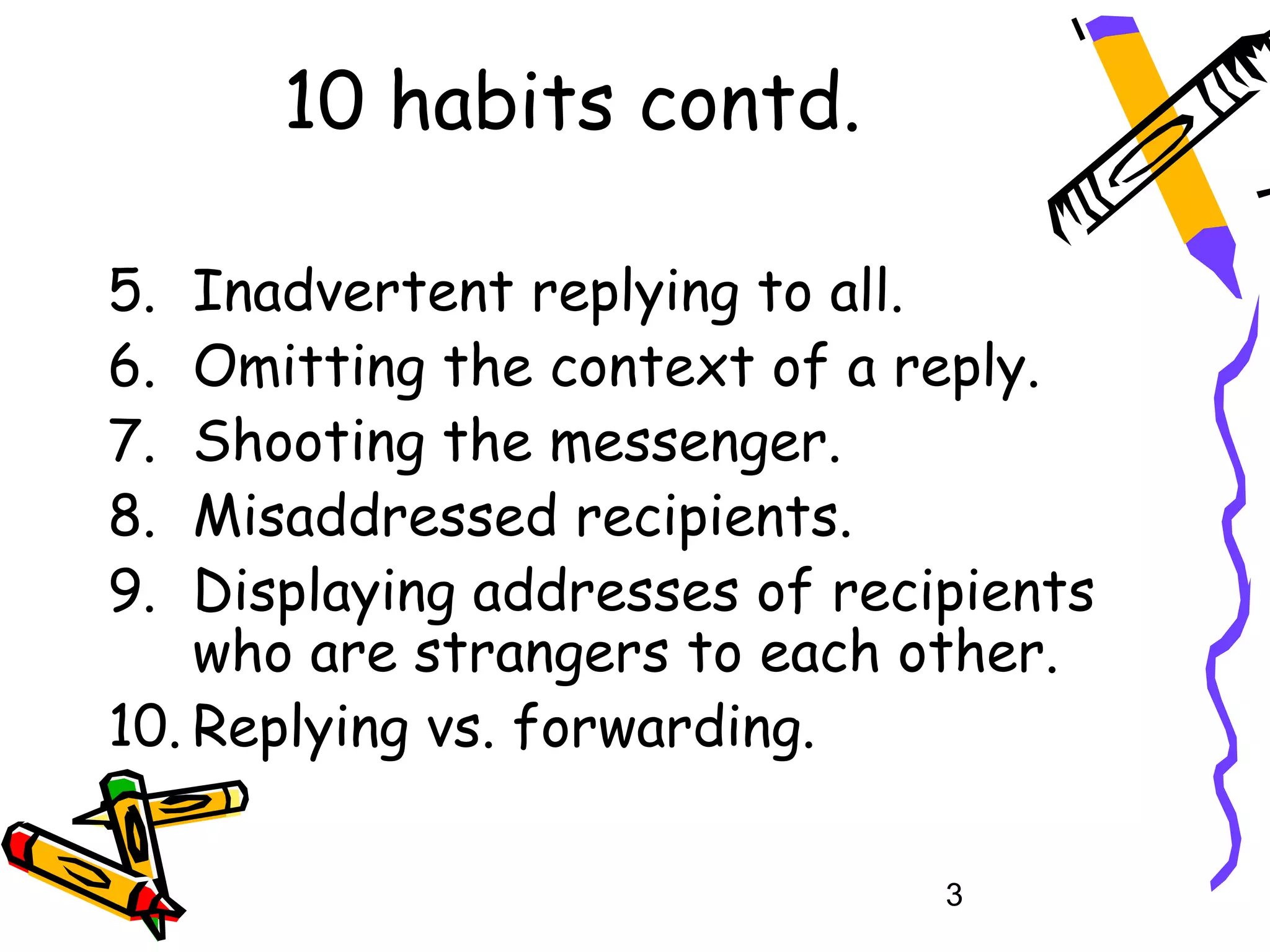 10 habits contd.

5.  Inadvertent replying to all.
6.  Omitting the context of a reply.
7.  Shooting the messenger.
8.  Misaddressed recipients.
9.  Displaying addresses of recipients
    who are strangers to each other.
10. Replying vs. forwarding.

                                3
 
