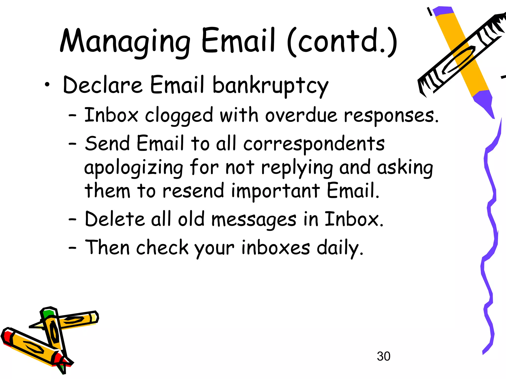 Managing Email (contd.)
• Declare Email bankruptcy
  – Inbox clogged with overdue responses.
  – Send Email to all correspondents
    apologizing for not replying and asking
    them to resend important Email.
  – Delete all old messages in Inbox.
  – Then check your inboxes daily.




                                    30
 